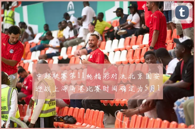 中超联赛第11轮精彩对决北京国安迎战上海海港比赛时间确定为5月10日19点35分