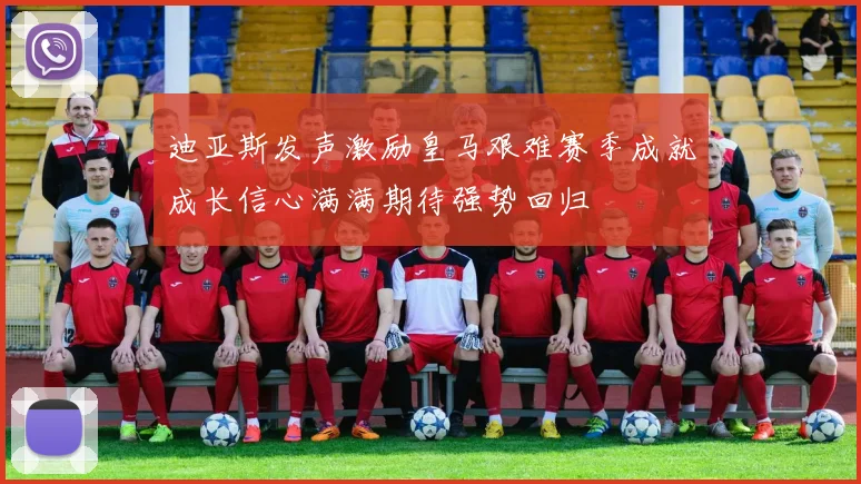 迪亚斯发声激励皇马艰难赛季成就成长信心满满期待强势回归