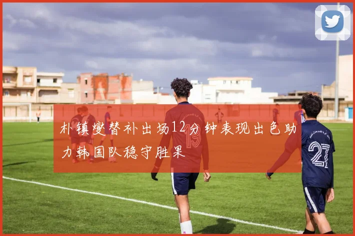 朴镇燮替补出场12分钟表现出色助力韩国队稳守胜果
