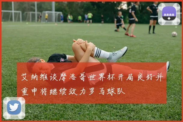 艾纳维谈摩洛哥世界杯开局良好并重申将继续效力罗马球队
