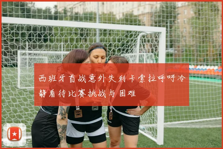 西班牙首战意外失利卡索拉呼吁冷静看待比赛挑战与困难