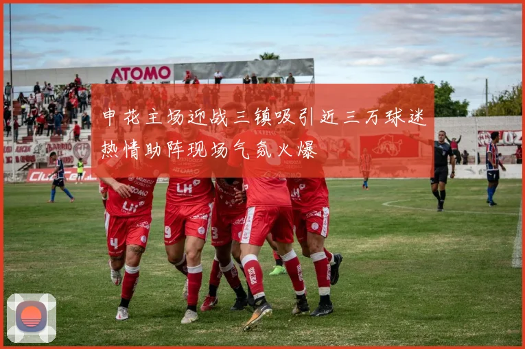 申花主场迎战三镇吸引近三万球迷热情助阵现场气氛火爆