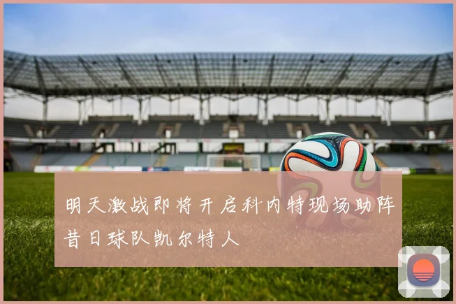 明天激战即将开启科内特现场助阵昔日球队凯尔特人