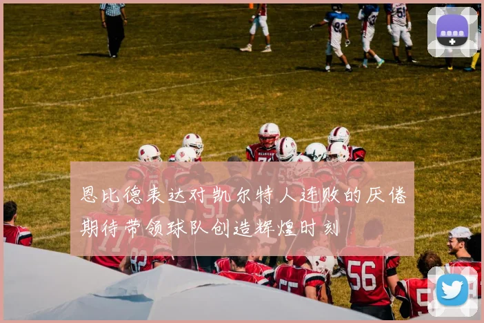 恩比德表达对凯尔特人连败的厌倦期待带领球队创造辉煌时刻