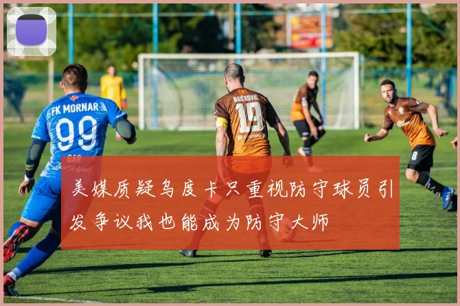 美媒质疑乌度卡只重视防守球员引发争议我也能成为防守大师