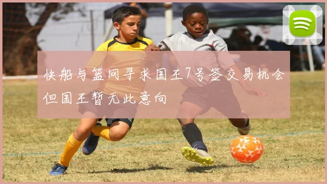 快船与篮网寻求国王7号签交易机会但国王暂无此意向