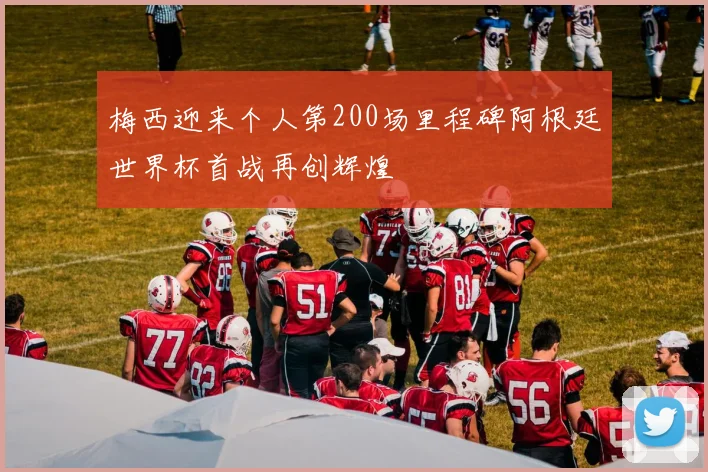 梅西迎来个人第200场里程碑阿根廷世界杯首战再创辉煌
