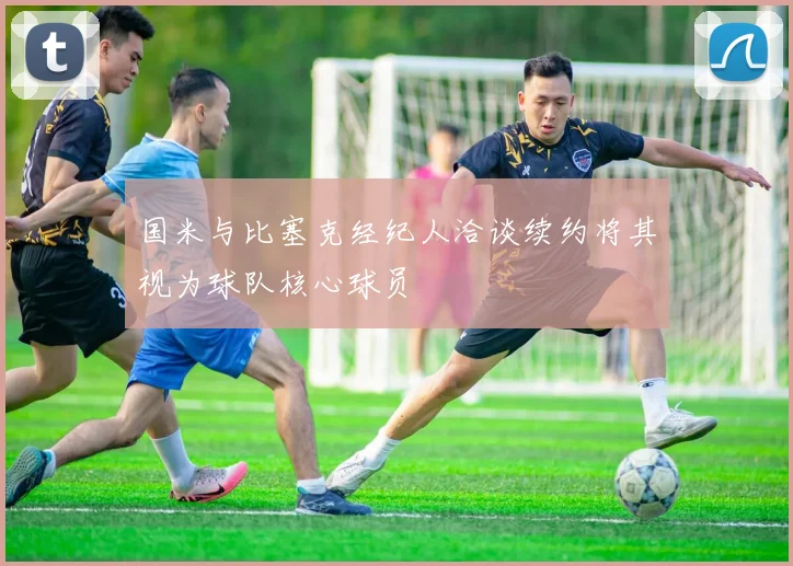 国米与比塞克经纪人洽谈续约将其视为球队核心球员