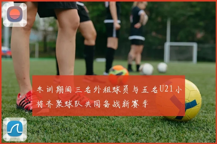 冬训期间三名外租球员与五名U21小将齐聚球队共同备战新赛季