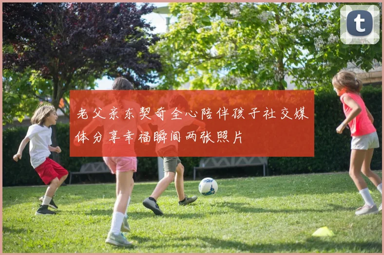 老父亲东契奇全心陪伴孩子社交媒体分享幸福瞬间两张照片