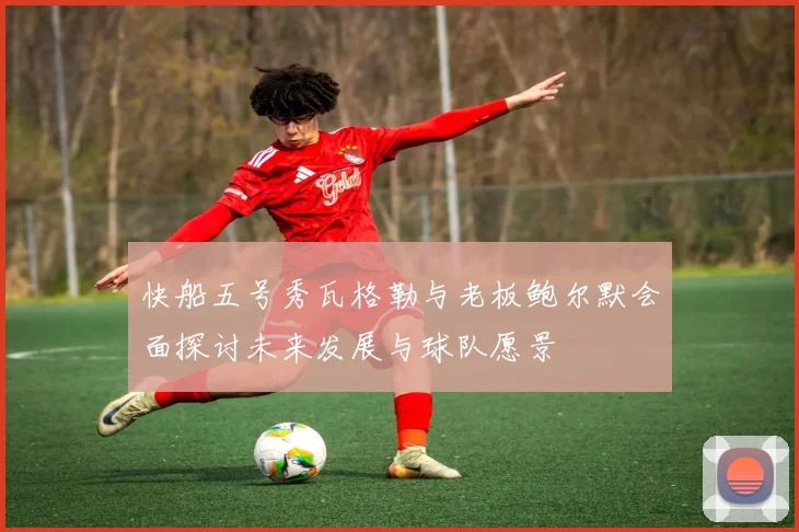 快船五号秀瓦格勒与老板鲍尔默会面探讨未来发展与球队愿景