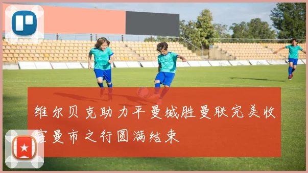 维尔贝克助力平曼城胜曼联完美收官曼市之行圆满结束