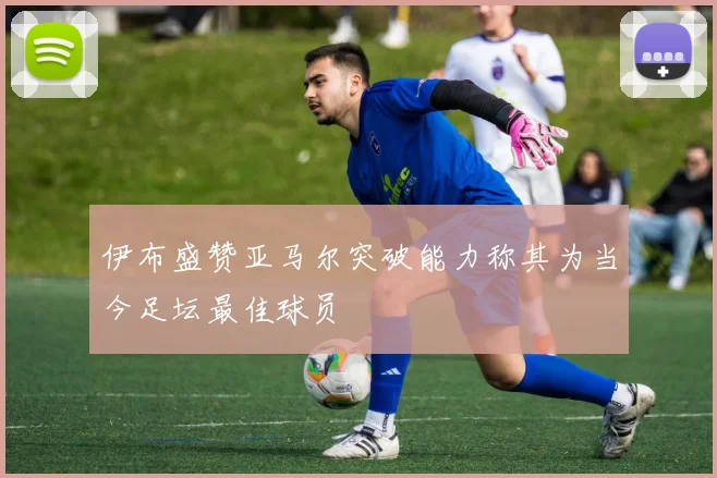 伊布盛赞亚马尔突破能力称其为当今足坛最佳球员