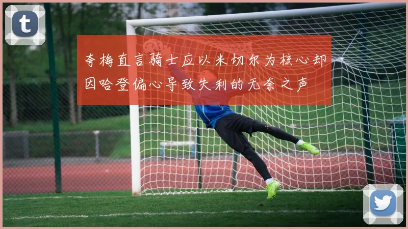 夸梅直言骑士应以米切尔为核心却因哈登偏心导致失利的无奈之声
