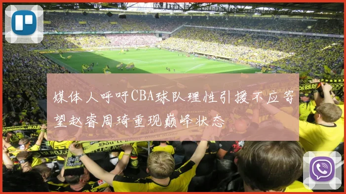 媒体人呼吁CBA球队理性引援不应寄望赵睿周琦重现巅峰状态