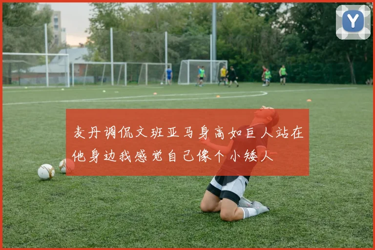 麦丹调侃文班亚马身高如巨人站在他身边我感觉自己像个小矮人