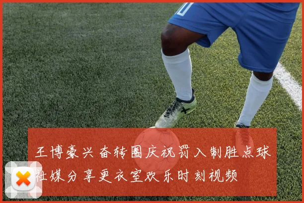 王博豪兴奋转圈庆祝罚入制胜点球社媒分享更衣室欢乐时刻视频