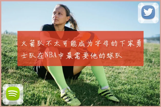 火箭队不太可能成为字母的下家勇士队在NBA中最需要他的球队