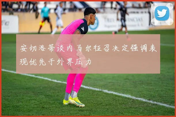 安切洛蒂谈内马尔征召决定强调表现优先于外界压力