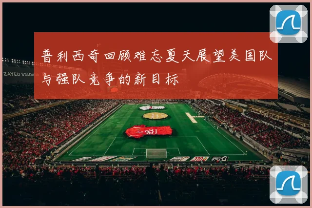 普利西奇回顾难忘夏天展望美国队与强队竞争的新目标