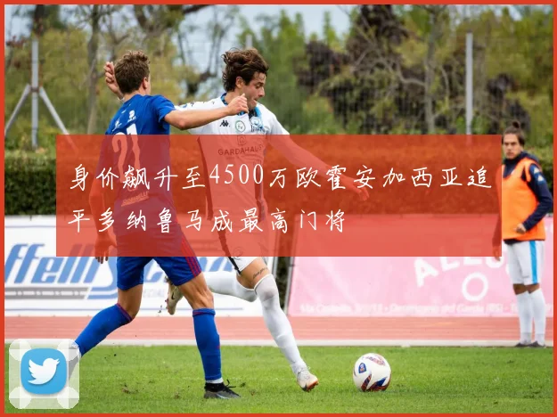 身价飙升至4500万欧霍安加西亚追平多纳鲁马成最高门将