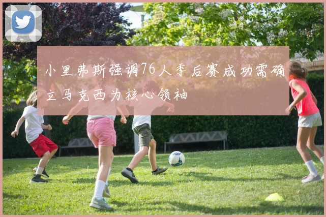 小里弗斯强调76人季后赛成功需确立马克西为核心领袖