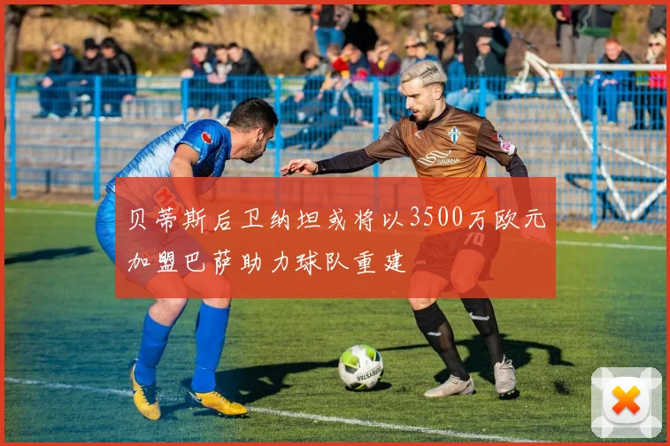 贝蒂斯后卫纳坦或将以3500万欧元加盟巴萨助力球队重建