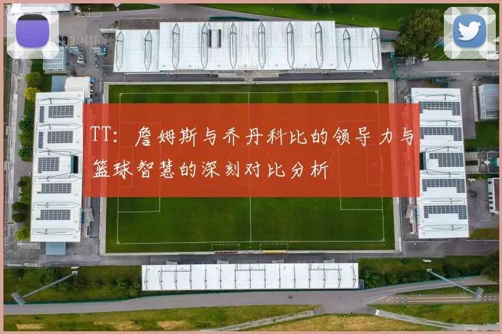 TT：詹姆斯与乔丹科比的领导力与篮球智慧的深刻对比分析