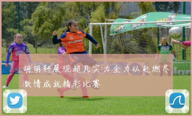 胡明轩展现超凡实力全力以赴燃尽激情成就精彩比赛