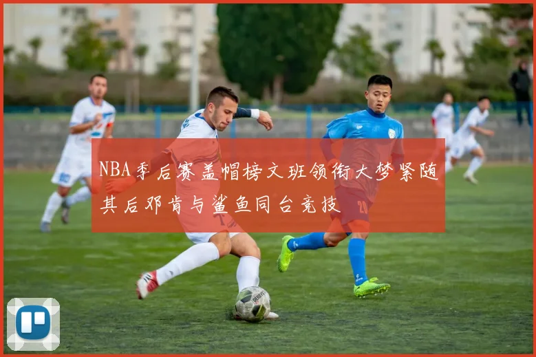 NBA季后赛盖帽榜文班领衔大梦紧随其后邓肯与鲨鱼同台竞技