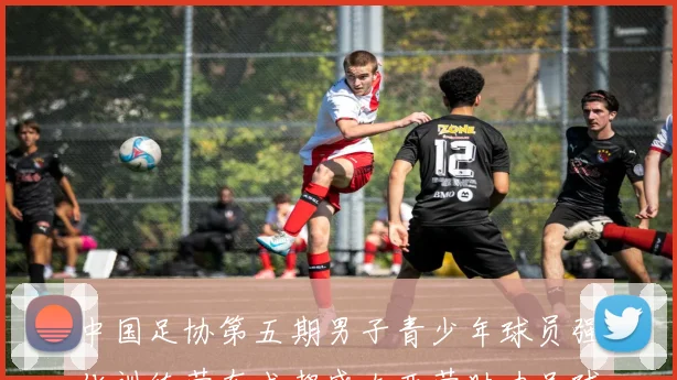 中国足协第五期男子青少年球员强化训练营在成都盛大开营助力足球未来发展