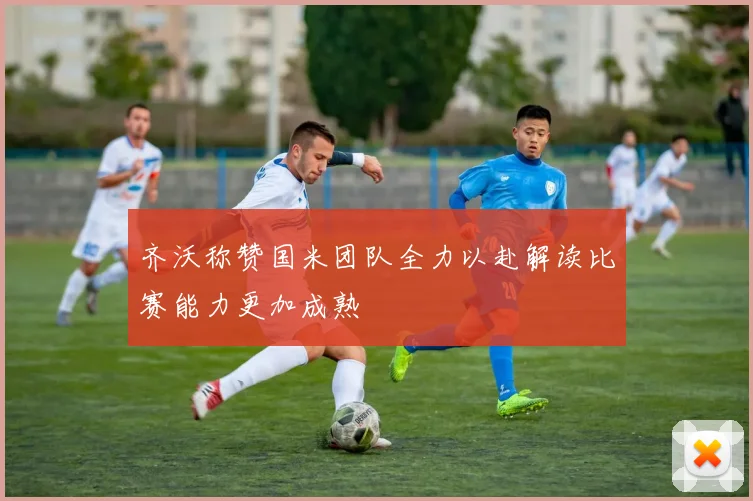 齐沃称赞国米团队全力以赴解读比赛能力更加成熟