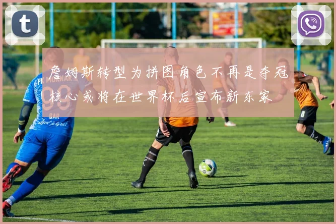 詹姆斯转型为拼图角色不再是夺冠核心或将在世界杯后宣布新东家